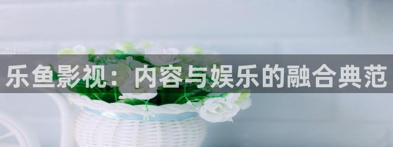 97欧美影院：乐鱼影视：内容与娱乐的融合典范